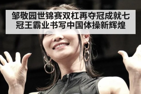 邹敬园世锦赛双杠再夺冠成就七冠王霸业书写中国体操新辉煌