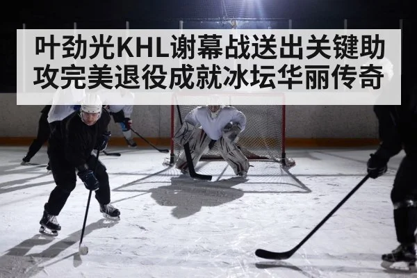 叶劲光KHL谢幕战送出关键助攻完美退役成就冰坛华丽传奇