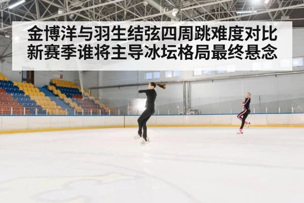 金博洋与羽生结弦四周跳难度对比新赛季谁将主导冰坛格局最终悬念